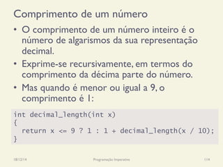 Comprimento de um número
18/12/14 Programação Imperativa 114
•  O comprimento de um número inteiro é o
número de algarismos da sua representação
decimal.
•  Exprime-se recursivamente, em termos do
comprimento da décima parte do número.
•  Mas quando é menor ou igual a 9, o
comprimento é 1:
int decimal_length(int x)
{
return x <= 9 ? 1 : 1 + decimal_length(x / 10);
}
 