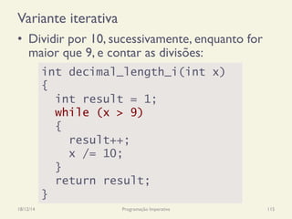 Variante iterativa
18/12/14 Programação Imperativa 115
•  Dividir por 10, sucessivamente, enquanto for
maior que 9, e contar as divisões:
int decimal_length_i(int x)
{
int result = 1;
while (x > 9)
{
result++;
x /= 10;
}
return result;
}
 