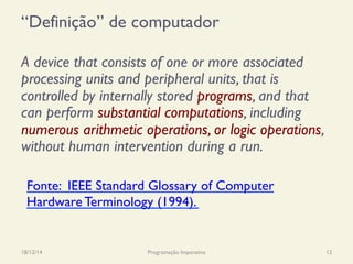 “Definição” de computador
A device that consists of one or more associated
processing units and peripheral units, that is
controlled by internally stored programs, and that
can perform substantial computations, including
numerous arithmetic operations, or logic operations,
without human intervention during a run.
18/12/14 Programação Imperativa 12
Fonte: IEEE Standard Glossary of Computer
Hardware Terminology (1994).
 