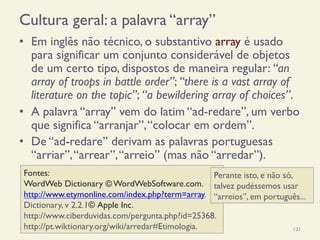 Cultura geral: a palavra “array”
•  Em inglês não técnico, o substantivo array é usado
para significar um conjunto considerável de objetos
de um certo tipo, dispostos de maneira regular: “an
array of troops in battle order”; “there is a vast array of
literature on the topic”; “a bewildering array of choices”.
•  A palavra “array” vem do latim “ad-redare”, um verbo
que significa “arranjar”,“colocar em ordem”.
•  De “ad-redare” derivam as palavras portuguesas
“arriar”,“arrear”,“arreio” (mas não “arredar”).
18/12/14 Programação Imperativa 121
Fontes:
WordWeb Dictionary © WordWebSoftware.com.
http://www.etymonline.com/index.php?term=array.
Dictionary, v 2.2.1© Apple Inc.
http://www.ciberduvidas.com/pergunta.php?id=25368.
http://pt.wiktionary.org/wiki/arredar#Etimologia.
Perante isto, e não só,
talvez pudéssemos usar
“arreios”, em português...
 