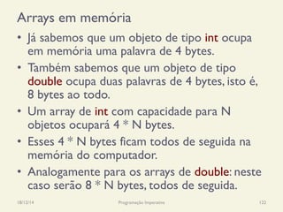 Arrays em memória
•  Já sabemos que um objeto de tipo int ocupa
em memória uma palavra de 4 bytes.
•  Também sabemos que um objeto de tipo
double ocupa duas palavras de 4 bytes, isto é,
8 bytes ao todo.
•  Um array de int com capacidade para N
objetos ocupará 4 * N bytes.
•  Esses 4 * N bytes ficam todos de seguida na
memória do computador.
•  Analogamente para os arrays de double: neste
caso serão 8 * N bytes, todos de seguida.
18/12/14 Programação Imperativa 122
 