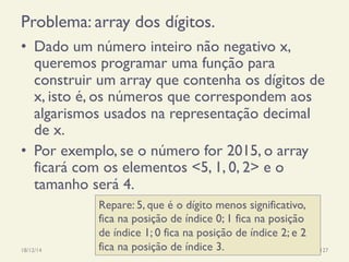 Problema: array dos dígitos.
18/12/14 Programação Imperativa 127
•  Dado um número inteiro não negativo x,
queremos programar uma função para
construir um array que contenha os dígitos de
x, isto é, os números que correspondem aos
algarismos usados na representação decimal
de x.
•  Por exemplo, se o número for 2015, o array
ficará com os elementos <5, 1, 0, 2> e o
tamanho será 4.
Repare: 5, que é o dígito menos significativo,
fica na posição de índice 0; 1 fica na posição
de índice 1; 0 fica na posição de índice 2; e 2
fica na posição de índice 3.
 