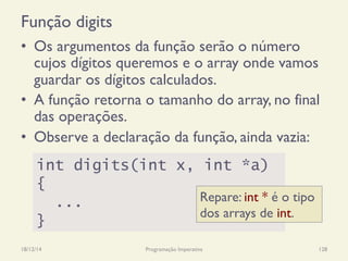 Função digits
18/12/14 Programação Imperativa 128
•  Os argumentos da função serão o número
cujos dígitos queremos e o array onde vamos
guardar os dígitos calculados.
•  A função retorna o tamanho do array, no final
das operações.
•  Observe a declaração da função, ainda vazia:
int digits(int x, int *a)
{
...
}
Repare: int * é o tipo
dos arrays de int.
 