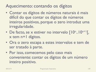 Aquecimento: contando os dígitos
18/12/14 Programação Imperativa 129
•  Contar os dígitos de números naturais é mais
difícil do que contar os dígitos de números
inteiros positivos, porque o zero introduz uma
irregularidade.
•  De facto, se x estiver no intervalo [10n..10n+1[,
x tem n+1 dígitos.
•  Ora o zero escapa a estes intervalos e tem de
ser tratado à parte.
•  Por isso, comecemos pelo caso mais
conveniente: contar os dígitos de um número
inteiro positivo.
 