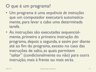 O que é um programa?
•  Um programa é uma sequência de instruções
que um computador executará automatica-
mente, para levar a cabo uma determinada
tarefa.
•  As instruções são executadas sequencial-
mente, primeiro a primeira instrução do
programa, depois a segunda, e assim por diante
até ao fim do programa, exceto no caso das
instruções de salto, as quais permitem
“saltar” (condicionalmente ou não) para outra
instrução, mais à frente ou mais atrás.
18/12/14 Programação Imperativa 13
 