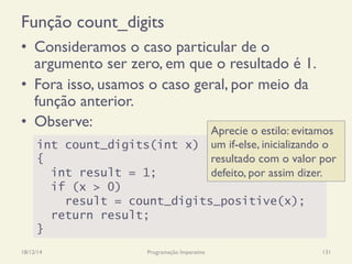 Função count_digits
18/12/14 Programação Imperativa 131
•  Consideramos o caso particular de o
argumento ser zero, em que o resultado é 1.
•  Fora isso, usamos o caso geral, por meio da
função anterior.
•  Observe:
int count_digits(int x)
{
int result = 1;
if (x > 0)
result = count_digits_positive(x);
return result;
}
Aprecie o estilo: evitamos
um if-else, inicializando o
resultado com o valor por
defeito, por assim dizer.
 