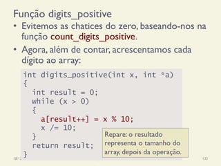 Função digits_positive
18/12/14 Programação Imperativa 132
•  Evitemos as chatices do zero, baseando-nos na
função count_digits_positive.
•  Agora, além de contar, acrescentamos cada
dígito ao array:
int digits_positive(int x, int *a)
{
int result = 0;
while (x > 0)
{
a[result++] = x % 10;
x /= 10;
}
return result;
}
Repare: o resultado
representa o tamanho do
array, depois da operação.
 