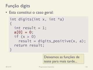 Função digits
18/12/14 Programação Imperativa 133
•  Esta constitui o caso geral:
int digits(int x, int *a)
{
int result = 1;
a[0] = 0;
if (x > 0)
result = digits_positive(x, a);
return result;
}
Deixamos as funções de
teste para mais tarde...
 