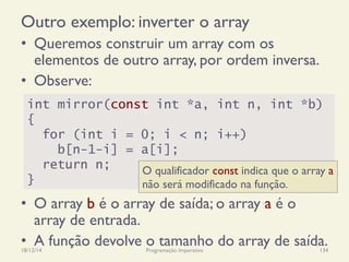 Outro exemplo: inverter o array
18/12/14 Programação Imperativa 134
•  Queremos construir um array com os
elementos de outro array, por ordem inversa.
•  Observe:
•  O array b é o array de saída; o array a é o
array de entrada.
•  A função devolve o tamanho do array de saída.
int mirror(const int *a, int n, int *b)
{
for (int i = 0; i < n; i++)
b[n-1-i] = a[i];
return n;
}
O qualificador const indica que o array a
não será modificado na função.
 