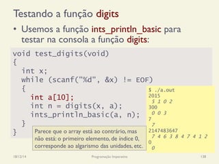 Testando a função digits
•  Usemos a função ints_println_basic para
testar na consola a função digits:
18/12/14 Programação Imperativa 138
void test_digits(void)
{
int x;
while (scanf("%d", &x) != EOF)
{
int a[10];
int n = digits(x, a);
ints_println_basic(a, n);
}
}
$ ./a.out
2015
5 1 0 2
300
0 0 3
7
7
2147483647
7 4 6 3 8 4 7 4 1 2
0
0
Parece que o array está ao contrário, mas
não está: o primeiro elemento, de índice 0,
corresponde ao algarismo das unidades, etc.
 