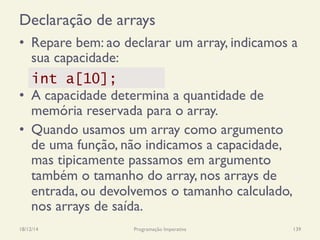 Declaração de arrays
•  Repare bem: ao declarar um array, indicamos a
sua capacidade:
•  A capacidade determina a quantidade de
memória reservada para o array.
•  Quando usamos um array como argumento
de uma função, não indicamos a capacidade,
mas tipicamente passamos em argumento
também o tamanho do array, nos arrays de
entrada, ou devolvemos o tamanho calculado,
nos arrays de saída.
18/12/14 Programação Imperativa 139
int a[10];
 
