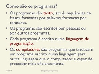 Como são os programas?
•  Os programas são texto, isto é, sequências de
frases, formadas por palavras, formadas por
carateres.
•  Os programas são escritos por pessoas ou
por outros programas.
•  Cada programa é escrito numa linguagem de
programação.
•  Os compiladores são programas que traduzem
um programa escrito numa linguagem para
outra linguagem que o computador é capaz de
processar mais eficientemente.
18/12/14 Programação Imperativa 14
 
