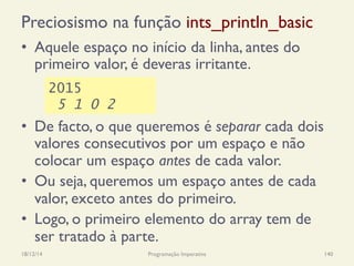 Preciosismo na função ints_println_basic
•  Aquele espaço no início da linha, antes do
primeiro valor, é deveras irritante.
•  De facto, o que queremos é separar cada dois
valores consecutivos por um espaço e não
colocar um espaço antes de cada valor.
•  Ou seja, queremos um espaço antes de cada
valor, exceto antes do primeiro.
•  Logo, o primeiro elemento do array tem de
ser tratado à parte.
18/12/14 Programação Imperativa 140
2015
5 1 0 2
 
