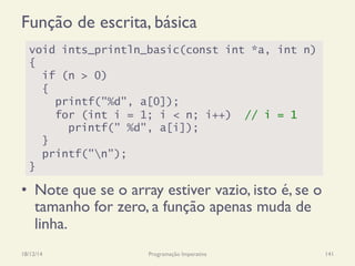 Função de escrita, básica
•  Note que se o array estiver vazio, isto é, se o
tamanho for zero, a função apenas muda de
linha.
18/12/14 Programação Imperativa 141
void ints_println_basic(const int *a, int n)
{
if (n > 0)
{
printf("%d", a[0]);
for (int i = 1; i < n; i++) // i = 1
printf(" %d", a[i]);
}
printf("n");
}
 