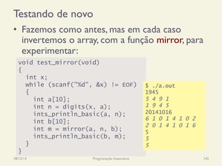 Testando de novo
•  Fazemos como antes, mas em cada caso
invertemos o array, com a função mirror, para
experimentar:
18/12/14 Programação Imperativa 142
void test_mirror(void)
{
int x;
while (scanf("%d", &x) != EOF)
{
int a[10];
int n = digits(x, a);
ints_println_basic(a, n);
int b[10];
int m = mirror(a, n, b);
ints_println_basic(b, m);
}
}
$ ./a.out
1945
5 4 9 1
1 9 4 5
20141016
6 1 0 1 4 1 0 2
2 0 1 4 1 0 1 6
5
5
5
 