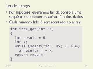 Lendo arrays
•  Por hipótese, queremos ler da consola uma
sequência de números, até ao fim dos dados.
•  Cada número lido é acrescentado ao array:
18/12/14 Programação Imperativa 143
int ints_get(int *a)
{
int result = 0;
int x;
while (scanf("%d", &x) != EOF)
a[result++] = x;
return result;
}
 