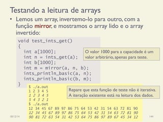 Testando a leitura de arrays
•  Lemos um array, invertemo-lo para outro, com a
função mirror, e mostramos o array lido e o array
invertido:
18/12/14 Programação Imperativa 144
void test_ints_get()
{
int a[1000];
int n = ints_get(a);
int b[1000];
int m = mirror(a, n, b);
ints_println_basic(a, n);
ints_println_basic(b, m);
}
O valor 1000 para a capacidade é um
valor arbitrário, apenas para teste.
$ ./a.out
1 2 3 4 5
1 2 3 4 5
5 4 3 2 1
$ ./a.out
12 34 45 67 89 97 86 75 64 53 42 31 54 63 72 81 90
12 34 45 67 89 97 86 75 64 53 42 31 54 63 72 81 90
90 81 72 63 54 31 42 53 64 75 86 97 89 67 45 34 12
Repare que esta função de teste não é iterativa.
A iteração existente está na leitura dos dados.
 