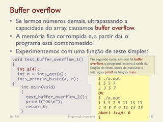 Buffer overflow
•  Se lermos números demais, ultrapassando a
capacidade do array, causamos buffer overflow.
•  A memória fica corrompida e, a partir daí, o
programa está comprometido.
•  Experimentemos com uma função de teste simples:
18/12/14 Programação Imperativa 145
void test_buffer_overflow_1()
{
int a[4];
int n = ints_get(a);
ints_println_basic(a, n);
}
$ ./a.out
1 3 5 7
1 3 5 7
OK
$ ./a.out
1 3 5 7 9 11 13 15
1 3 5 7 9 11 13 15
Abort trap: 6
$
int main(void)
{
test_buffer_overflow_1();
printf("OKn");
return 0;
}
No segundo teste, em que há buffer
overflow, o programa estoira à saída da
função de teste, antes de executar a
instrução printf na função main.
 