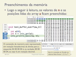 Preenchimento da memória
•  Logo a seguir à leitura, os valores de n e as
posições lidas do array a ficam preenchidas:
18/12/14 Programação Imperativa 147
O conteúdo da memória está representado
em notação hexadecimal, da direita para a
esquerda: 04 00 00 00 é, na verdade, 00 00
00 04, ou seja 4, em notação decimal. Isto é a consola, no Xcode: os
valores lidos foram 1, 3, 5 e 7.
 