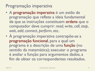 Programação imperativa
•  A programação imperativa é um estilo de
programação que reflete a ideia fundamental
de que as instruções constituem ordens que o
computador deve cumprir: read, write, call, stop,
wait, add, connect, perform, etc.
•  À programação imperativa contrapõe-se a
programação funcional, para a qual um
programa é a descrição de uma função (no
sentido da matemática); executar o programa
é avaliar a função para argumentos dados, a
fim de obter os correspondentes resultados.
18/12/14 Programação Imperativa 15
 