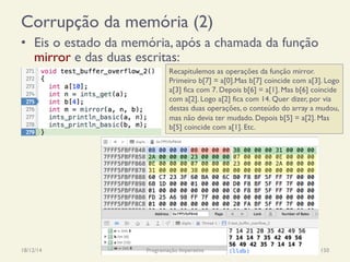 Corrupção da memória (2)
•  Eis o estado da memória, após a chamada da função
mirror e das duas escritas:
18/12/14 Programação Imperativa 150
Recapitulemos as operações da função mirror.
Primeiro b[7] = a[0].Mas b[7] coincide com a[3]. Logo
a[3] fica com 7. Depois b[6] = a[1]. Mas b[6] coincide
com a[2]. Logo a[2] fica com 14. Quer dizer, por via
destas duas operações, o conteúdo do array a mudou,
mas não devia ter mudado. Depois b[5] = a[2]. Mas
b[5] coincide com a[1]. Etc.
 