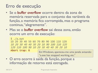 Erro de execução
•  Se o buffer overflow ocorre dentro da zona de
memória reservada para o conjunto das variáveis da
função, a memória fica corrompida, mas o programa
continua,“alegremente”.
•  Mas se o buffer overflow sai dessa zona, então
ocorre um erro de execução:
•  O erro ocorre à saída da função, porque a
informação de retorno está estragada.
18/12/14 Programação Imperativa 151
$ ./a.out
10 20 30 40 50 60 70 80 90 100 110 120
10 20 30 40 40 30 20 10 90 100 110 120
120 110 100 90 10 20 30 40 40 30 20 10
Abort trap: 6
Em Windows, apareceu-me uma janela avisando:
“a.exe has stopped working, etc.”
 