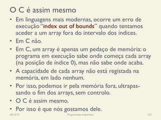 O C é assim mesmo
•  Em linguagens mais modernas, ocorre um erro de
execução “index out of bounds” quando tentamos
aceder a um array fora do intervalo dos índices.
•  Em C não.
•  Em C, um array é apenas um pedaço de memória: o
programa em execução sabe onde começa cada array
(na posição de índice 0), mas não sabe onde acaba.
•  A capacidade de cada array não está registada na
memória, em lado nenhum.
•  Por isso, podemos ir pela memória fora, ultrapas-
sando o fim dos arrays, sem controlo.
•  O C é assim mesmo.
•  Por isso é que nós gostamos dele.
18/12/14 Programação Imperativa 152
 
