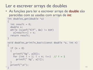Ler e escrever arrays de doubles
•  As funções para ler e escrever arrays de double são
parecidas com as usadas com arrays de int:
18/12/14 Programação Imperativa 155
int doubles_get(double *a)
{
int result = 0;
double x;
while (scanf("%lf", &x) != EOF)
a[result++] = x;
return result;
}
void doubles_println_basic(const double *a, int n)
{
if (n > 0)
{
printf("%g", a[0]);
for (int i = 1; i < n; i++) // i = 1
printf(" %g", a[i]);
}
printf("n");
}
 