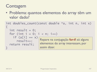 Contagem
•  Problema: quantos elementos do array têm um
valor dado?
18/12/14 Programação Imperativa 157
int doubles_count(const double *a, int n, int x)
{
int result = 0;
for (int i = 0; i < n; i++)
if (a[i] == x)
result++;
return result;
}
Repare na conjugação for-if: só alguns
elementos do array interessam, por
assim dizer.
 