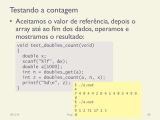 Testando a contagem
•  Aceitamos o valor de referência, depois o
array até ao fim dos dados, operamos e
mostramos o resultado:
18/12/14 Programação Imperativa 158
void test_doubles_count(void)
{
double x;
scanf("%lf", &x);
double a[1000];
int n = doubles_get(a);
int z = doubles_count(a, n, x);
printf("%dn", z);
}
$ ./a.out
4
7 4 9 4 4 2 0 4 1 4 8 5 4 9 9
6
$ ./a.out
7
9 1 2 71 17 1 5
0
 