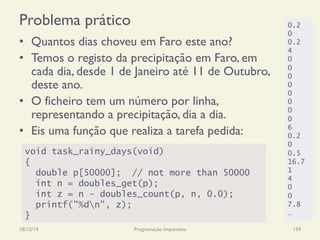 Problema prático
•  Quantos dias choveu em Faro este ano?
•  Temos o registo da precipitação em Faro, em
cada dia, desde 1 de Janeiro até 11 de Outubro,
deste ano.
•  O ficheiro tem um número por linha,
representando a precipitação, dia a dia.
•  Eis uma função que realiza a tarefa pedida:
18/12/14 Programação Imperativa 159
void task_rainy_days(void)
{
double p[50000]; // not more than 50000
int n = doubles_get(p);
int z = n - doubles_count(p, n, 0.0);
printf("%dn", z);
}
0.2
0
0.2
4
0
0
0
0
0
0
0
0
6
0.2
0
0.5
16.7
1
4
0
0
7.8
…
 