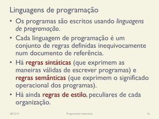 Linguagens de programação
•  Os programas são escritos usando linguagens
de programação.
•  Cada linguagem de programação é um
conjunto de regras definidas inequivocamente
num documento de referência.
•  Há regras sintáticas (que exprimem as
maneiras válidas de escrever programas) e
regras semânticas (que exprimem o significado
operacional dos programas).
•  Há ainda regras de estilo, peculiares de cada
organização.
18/12/14 Programação Imperativa 16
 