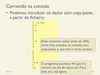 Correndo na consola
•  Podemos introduzir os dados com copy-paste,
a partir do ficheiro:
18/12/14 Programação Imperativa 160
$ ./a.out
0.2
0
0.2
4
0
2
7.8
0
0
…
0
0
0
2
14.9
0
44
Estes números todos (mais de 250)
terão sido metidos na consola com
copy-paste, o que não é muito prático.
O programa escreveu 44, que é o
número de dia de chuva em Faro,
este ano, até agora.
 