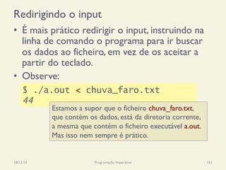 Redirigindo o input
•  É mais prático redirigir o input, instruindo na
linha de comando o programa para ir buscar
os dados ao ficheiro, em vez de os aceitar a
partir do teclado.
•  Observe:
18/12/14 Programação Imperativa 161
$ ./a.out < chuva_faro.txt
44
Estamos a supor que o ficheiro chuva_faro.txt,
que contém os dados, está da diretoria corrente,
a mesma que contém o ficheiro executável a.out.
Mas isso nem sempre é prático.
 