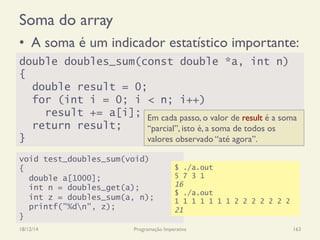 Soma do array
•  A soma é um indicador estatístico importante:
18/12/14 Programação Imperativa 163
double doubles_sum(const double *a, int n)
{
double result = 0;
for (int i = 0; i < n; i++)
result += a[i];
return result;
}
void test_doubles_sum(void)
{
double a[1000];
int n = doubles_get(a);
int z = doubles_sum(a, n);
printf("%dn", z);
}
$ ./a.out
5 7 3 1
16
$ ./a.out
1 1 1 1 1 1 1 2 2 2 2 2 2 2
21
Em cada passo, o valor de result é a soma
“parcial”, isto é, a soma de todos os
valores observado “até agora”.
 
