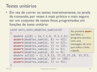 Testes unitários
•  Em vez de correr os testes interativamente, na janela
de comando, por vezes é mais prático e mais seguro
ter um conjunto de testes fixos, programados em
funções de teste unitário:
18/12/14 Programação Imperativa 164
void unit_test_doubles_sum(void)
{
double a1[8] = {6,7,1,8, 9,3,3,5};
assert(doubles_sum(a1, 8) == 42);
assert(doubles_sum(a1, 4) == 22);
assert(doubles_sum(a1, 2) == 13);
assert(doubles_sum(a1, 1) == 6);
assert(doubles_sum(a1, 0) == 0);
double a2[10] = {1,5,9,13, 17,21,25,29, 33,37};
assert(doubles_sum(a2, 10) == 190);
assert(doubles_sum(a2, 5) == 45);
}
Ao primeiro assert
que falhe, o
programa termina,
com uma
mensagem de erro
que indica a linha
culpada.
 