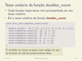 Teste unitário da função doubles_count
•  Cada função importante virá acompanhada do seu
teste unitário.
•  Eis o teste unitário da função doubles_count:
18/12/14 Programação Imperativa 165
void unit_test_doubles_count(void)
{
double a1[16] = {6,7,1,8, 9,3,3,5, 6,7,3,9, 6,1,1,1};
assert(doubles_count(a1, 16, 1) == 4);
assert(doubles_count(a1, 16, 9) == 2);
assert(doubles_count(a1, 16, 2) == 0);
assert(doubles_count(a1, 8, 1) == 1);
assert(doubles_count(a1, 8, 2) == 0);
assert(doubles_count(a1, 0, 6) == 0);
}
É verdade: os testes ocupam mais código do que
as funções de cálculo propriamente ditas.
 