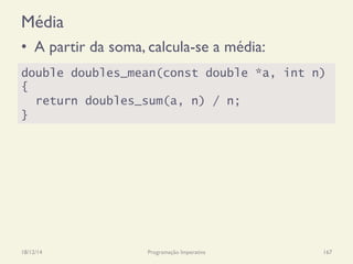 Média
•  A partir da soma, calcula-se a média:
18/12/14 Programação Imperativa 167
double doubles_mean(const double *a, int n)
{
return doubles_sum(a, n) / n;
}
 
