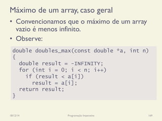 Máximo de um array, caso geral
•  Convencionamos que o máximo de um array
vazio é menos infinito.
•  Observe:
18/12/14 Programação Imperativa 169
double doubles_max(const double *a, int n)
{
double result = -INFINITY;
for (int i = 0; i < n; i++)
if (result < a[i])
result = a[i];
return result;
}
 