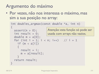 Argumento do máximo
•  Por vezes, não nos interessa o máximo, mas
sim a sua posição no array:
18/12/14 Programação Imperativa 171
int doubles_argmax(const double *a, int n)
{
assert(n > 0);
int result = 0;
double m = a[0];
for (int i = 1; i < n; i++) // i = 1
if (m < a[i])
{
result = i;
m = a[result];
}
return result;
}
Atenção: esta função só pode ser
usada com arrays não vazios.
 