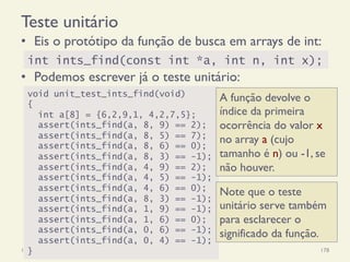 Teste unitário
•  Eis o protótipo da função de busca em arrays de int:
•  Podemos escrever já o teste unitário:
18/12/14 Programação Imperativa 178
int ints_find(const int *a, int n, int x);
void unit_test_ints_find(void)
{
int a[8] = {6,2,9,1, 4,2,7,5};
assert(ints_find(a, 8, 9) == 2);
assert(ints_find(a, 8, 5) == 7);
assert(ints_find(a, 8, 6) == 0);
assert(ints_find(a, 8, 3) == -1);
assert(ints_find(a, 4, 9) == 2);
assert(ints_find(a, 4, 5) == -1);
assert(ints_find(a, 4, 6) == 0);
assert(ints_find(a, 8, 3) == -1);
assert(ints_find(a, 1, 9) == -1);
assert(ints_find(a, 1, 6) == 0);
assert(ints_find(a, 0, 6) == -1);
assert(ints_find(a, 0, 4) == -1);
}
Note que o teste
unitário serve também
para esclarecer o
significado da função.
A função devolve o
índice da primeira
ocorrência do valor x
no array a (cujo
tamanho é n) ou -1, se
não houver.
 