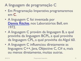 A linguagem de programação C
•  Em Programação Imperativa programaremos
em C.
•  A linguagem C foi inventada por
Dennis Ritchie, nos Laboratórios Bell, em
1972.
•  A linguagem C provém da linguagem B, a qual
provinha da linguagem BCPL, a qual provinha
da linguagem CPL, a qual provinha do Algol 60.
•  A linguagem C influenciou diretamente as
linguagens C++, Java, Objective C, C# e, mais
ou menos diretamente, muitas outras.
18/12/14 Programação Imperativa 18
 