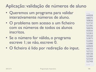 Aplicação: validação de números de aluno
•  Queremos um programa para validar
interativamente números de aluno.
•  O problema tem acesso a um ficheiro
com os números de todos os alunos
inscritos.
•  Se o número for válido, o programa
escreve 1; se não, escreve 0.
•  O ficheiro é lido por redireção do input.
18/12/14 Programação Imperativa 180
...
44928
48075
50816
51732
52395
50076
45934
52263
50110
52875
51493
51990
44949
48272
52722
49728
52260
52319
51749
...
 