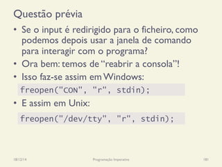 Questão prévia
•  Se o input é redirigido para o ficheiro, como
podemos depois usar a janela de comando
para interagir com o programa?
•  Ora bem: temos de “reabrir a consola”!
•  Isso faz-se assim em Windows:
•  E assim em Unix:
18/12/14 Programação Imperativa 181
freopen("/dev/tty", "r", stdin);
freopen("CON", "r", stdin);
 