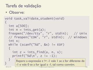 Tarefa de validação
•  Observe:
18/12/14 Programação Imperativa 182
void task_validate_student(void)
{
int a[500];
int n = ints_get(a);
freopen("/dev/tty", "r", stdin); // Unix
// freopen("CON", "r", stdin); // Windows
int x;
while (scanf("%d", &x) != EOF)
{
int z = ints_find(a, n, x);
printf("%dn", z != -1);
}
}
Repare: a expressão z != -1 vale 1 se z for diferente de
-1 e vale 0 se z for igual a -1, tal como convém.
 