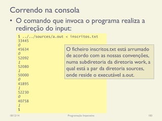 Correndo na consola
•  O comando que invoca o programa realiza a
redireção do input:
18/12/14 Programação Imperativa 183
$ ../../sources/a.out < inscritos.txt
33445
0
45634
0
52092
1
52080
1
50000
0
41895
1
52230
0
40758
1
$
O ficheiro inscritos.txt está arrumado
de acordo com as nossas convenções,
numa subdiretoria da diretoria work, a
qual está a par da diretoria sources,
onde reside o executável a.out.
 