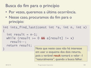 Busca do fim para o princípio
•  Por vezes, queremos a última ocorrência.
•  Nesse caso, procuramos do fim para o
princípio:
18/12/14 Programação Imperativa 184
int ints_find_last(const int *a, int n, int x)
{
int result = n-1;
while (result >= 0 && a[result] != x)
result--;
return result;
} Note que neste caso não há interesse
em usar o esquema dos dois returns,
pois a variável result tomará o valor -1
“naturalmente”, quando a busca falhar.
 