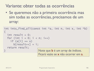 Variante: obter todas as ocorrências
•  Se queremos não a primeira ocorrência mas
sim todas as ocorrências, precisamos de um
array:
18/12/14 Programação Imperativa 186
int ints_find_all(const int *a, int n, int x, int *b)
{
int result = 0;
for (int i = 0; i < n; i++)
if (a[i] == x)
b[result++] = i;
return result;
} Note que b é um array de índices.
Ficará vazio se x não ocorrer em a.
 