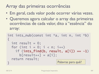 Array das primeiras ocorrências
•  Em geral, cada valor pode ocorrer várias vezes.
•  Queremos agora calcular o array das primeiras
ocorrências de cada valor, dito a “essência” do
array:
18/12/14 Programação Imperativa 187
int ints_nub(const int *a, int n, int *b)
{
int result = 0;
for (int i = 0; i < n; i++)
if (ints_find(b, result, a[i]) == -1)
b[result++] = a[i];
return result;
} Palavras para quê?
 