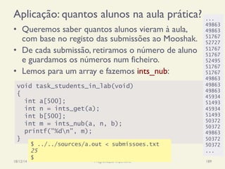 Aplicação: quantos alunos na aula prática?
•  Queremos saber quantos alunos vieram à aula,
com base no registo das submissões ao Mooshak.
•  De cada submissão, retiramos o número de aluno
e guardamos os números num ficheiro.
•  Lemos para um array e fazemos ints_nub:
18/12/14 Programação Imperativa 189
void task_students_in_lab(void)
{
int a[500];
int n = ints_get(a);
int b[500];
int m = ints_nub(a, n, b);
printf("%dn", m);
}
$ ../../sources/a.out < submissoes.txt
25
$
...
49863
49863
51767
52727
51767
51767
52495
51767
51767
49863
49863
49863
45934
51493
45934
51493
50372
50372
49863
50372
50372
...
 